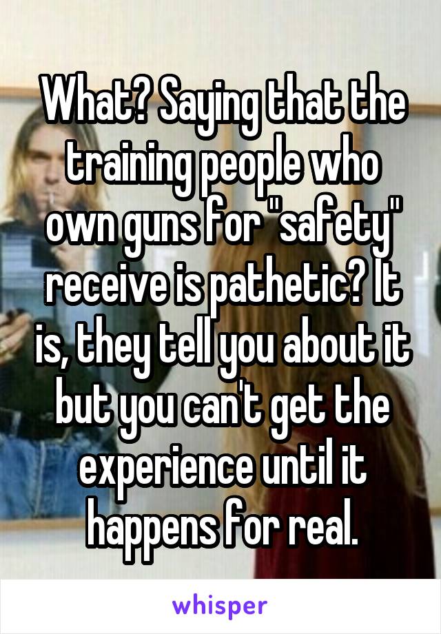 What? Saying that the training people who own guns for "safety" receive is pathetic? It is, they tell you about it but you can't get the experience until it happens for real.