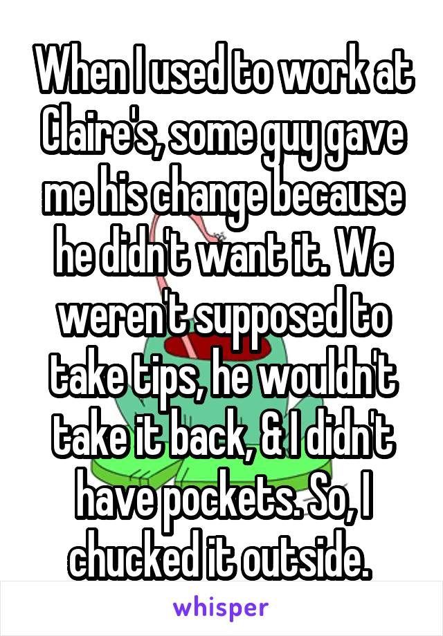 When I used to work at Claire's, some guy gave me his change because he didn't want it. We weren't supposed to take tips, he wouldn't take it back, & I didn't have pockets. So, I chucked it outside. 