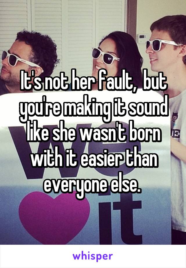 It's not her fault,  but you're making it sound like she wasn't born with it easier than everyone else. 