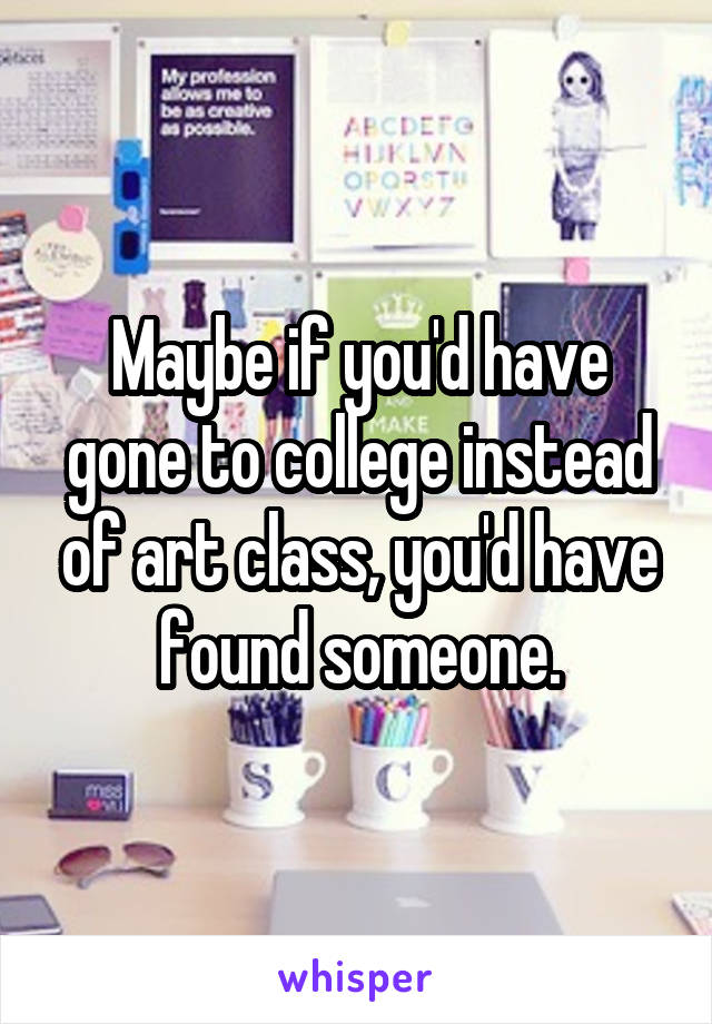 Maybe if you'd have gone to college instead of art class, you'd have found someone.