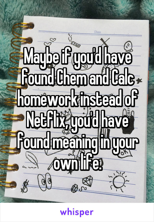 Maybe if you'd have found Chem and Calc homework instead of Netflix, you'd have found meaning in your own life.