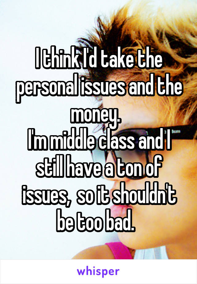 I think I'd take the personal issues and the money.  
I'm middle class and I still have a ton of issues,  so it shouldn't be too bad.  