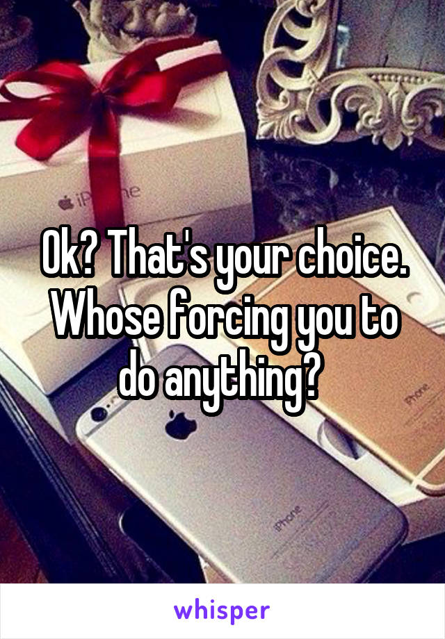 Ok? That's your choice. Whose forcing you to do anything? 