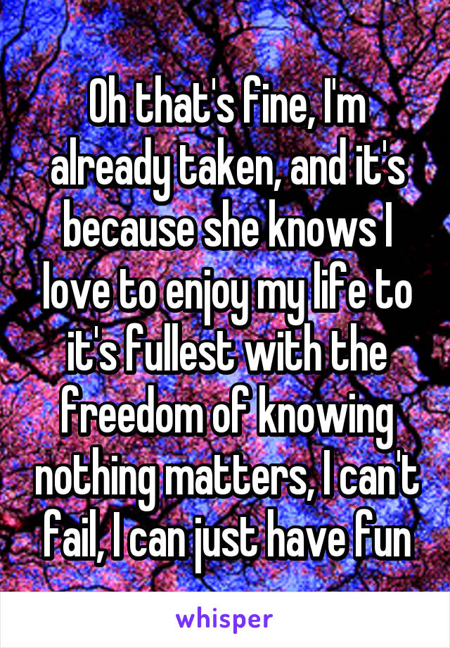 Oh that's fine, I'm already taken, and it's because she knows I love to enjoy my life to it's fullest with the freedom of knowing nothing matters, I can't fail, I can just have fun