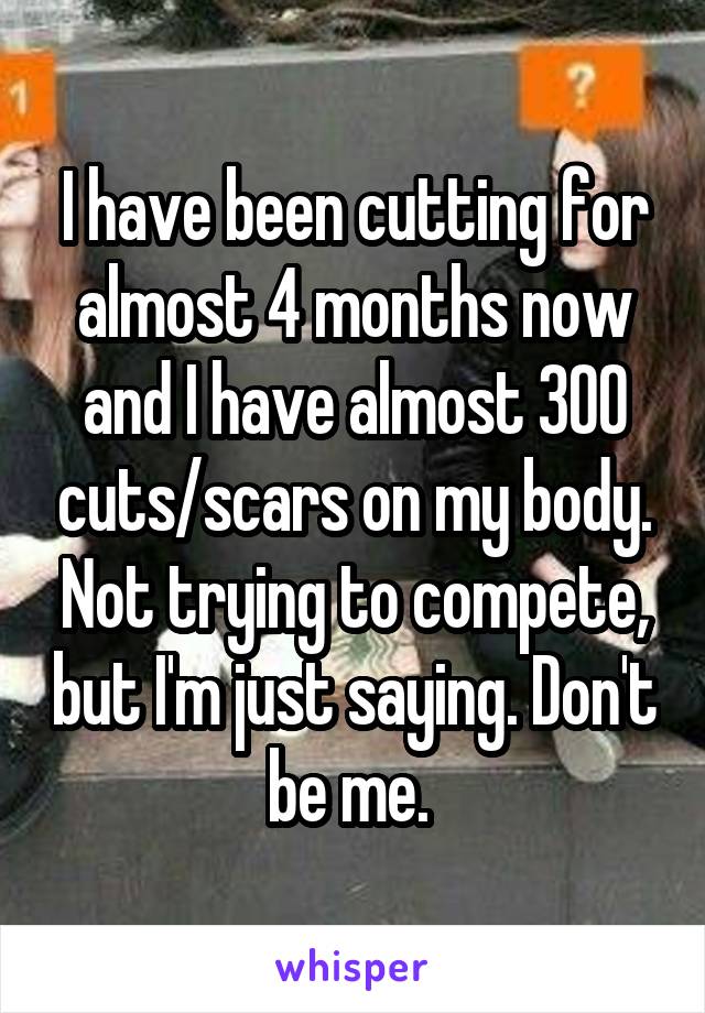 I have been cutting for almost 4 months now and I have almost 300 cuts/scars on my body. Not trying to compete, but I'm just saying. Don't be me. 