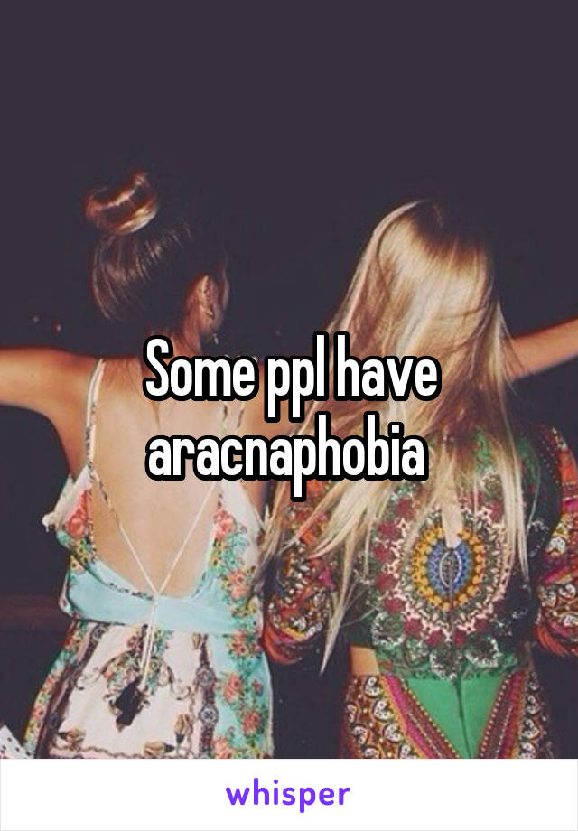 Some ppl have aracnaphobia 