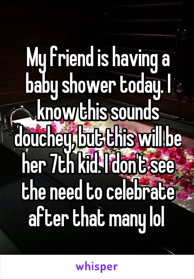My friend is having a baby shower today. I know this sounds douchey, but this will be her 7th kid. I don't see the need to celebrate after that many lol 