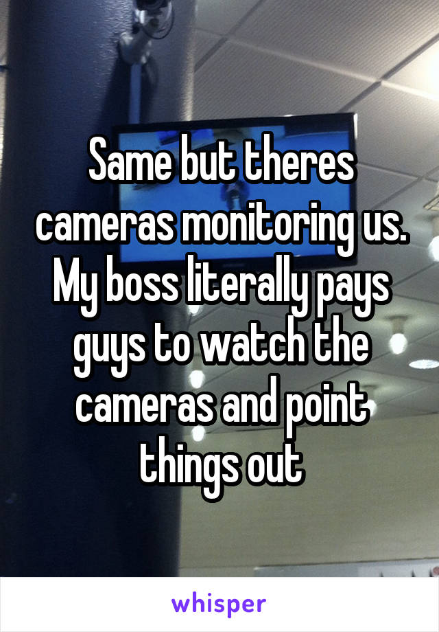 Same but theres cameras monitoring us. My boss literally pays guys to watch the cameras and point things out