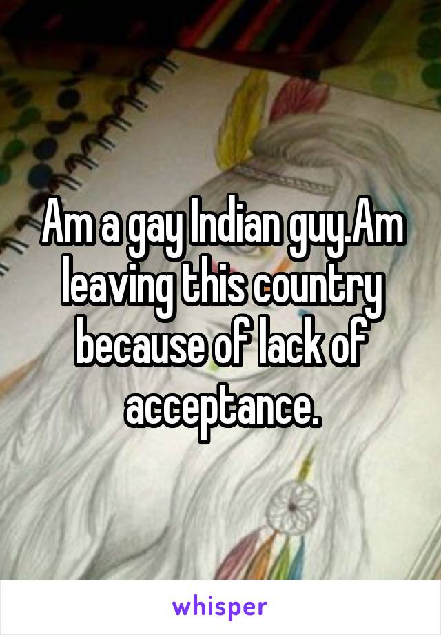 Am a gay Indian guy.Am leaving this country because of lack of acceptance.