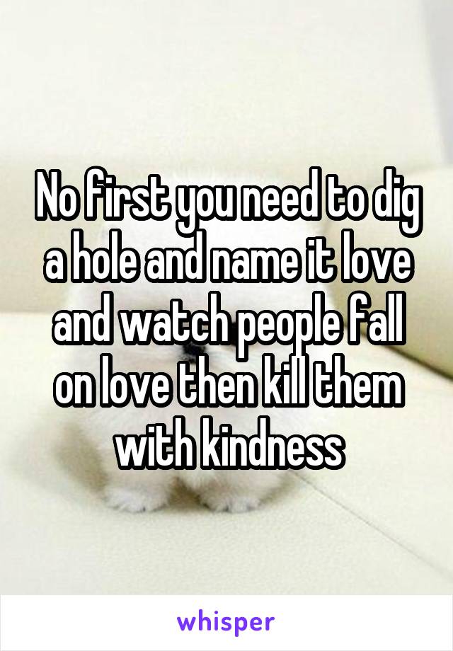 No first you need to dig a hole and name it love and watch people fall on love then kill them with kindness