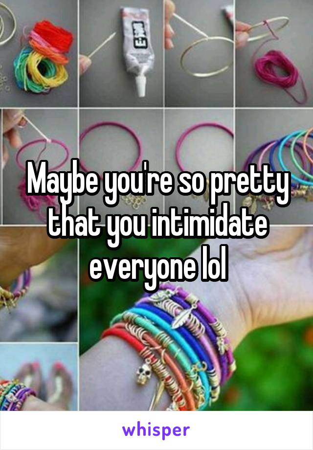 Maybe you're so pretty that you intimidate everyone lol