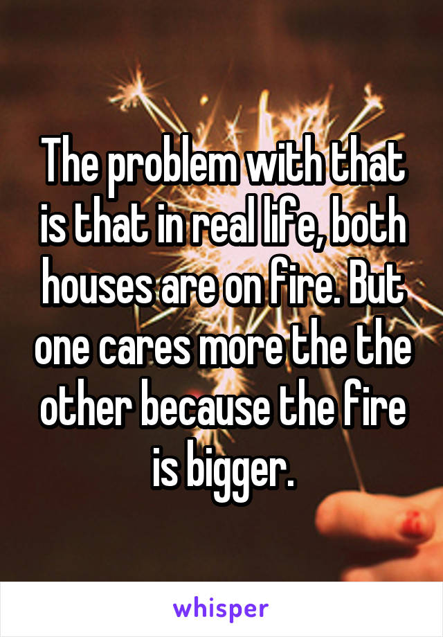 The problem with that is that in real life, both houses are on fire. But one cares more the the other because the fire is bigger.