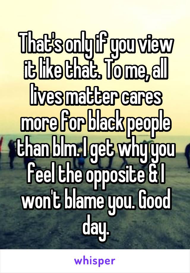 That's only if you view it like that. To me, all lives matter cares more for black people than blm. I get why you feel the opposite & I won't blame you. Good day.