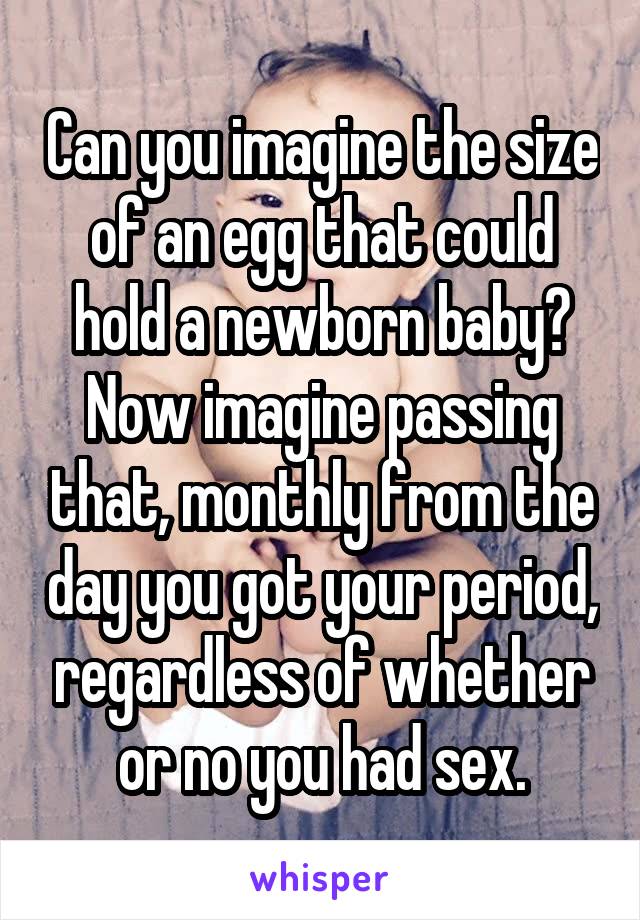 Can you imagine the size of an egg that could hold a newborn baby? Now imagine passing that, monthly from the day you got your period, regardless of whether or no you had sex.