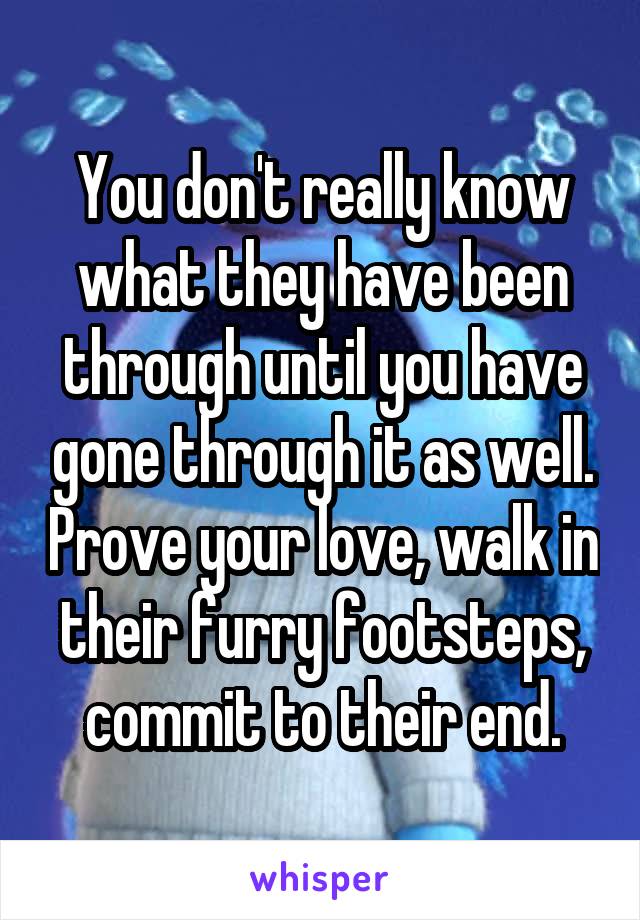 You don't really know what they have been through until you have gone through it as well. Prove your love, walk in their furry footsteps, commit to their end.