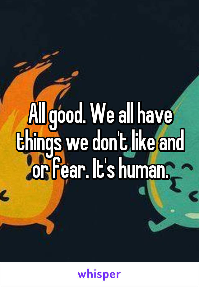 All good. We all have things we don't like and or fear. It's human.