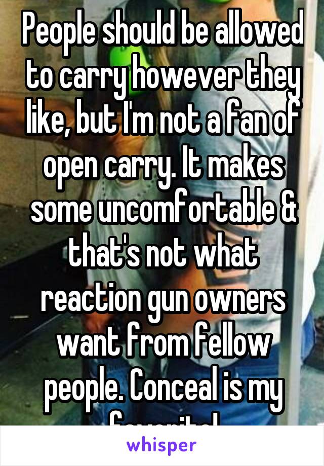 People should be allowed to carry however they like, but I'm not a fan of open carry. It makes some uncomfortable & that's not what reaction gun owners want from fellow people. Conceal is my favorite!