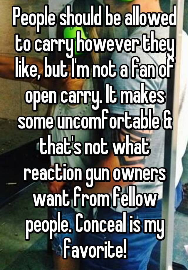 People should be allowed to carry however they like, but I'm not a fan of open carry. It makes some uncomfortable & that's not what reaction gun owners want from fellow people. Conceal is my favorite!