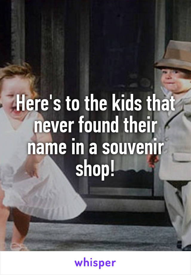 Here's to the kids that never found their name in a souvenir shop!