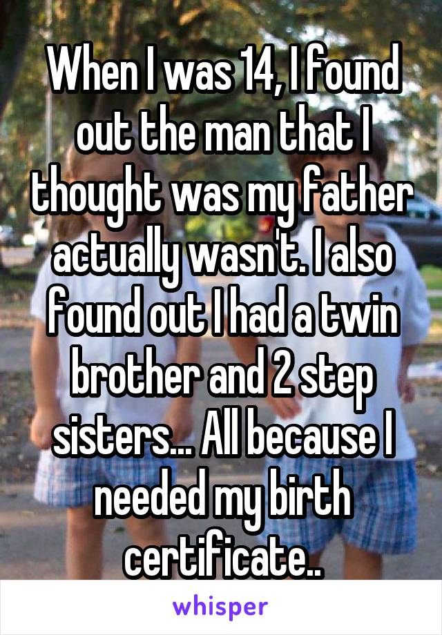 When I was 14, I found out the man that I thought was my father actually wasn't. I also found out I had a twin brother and 2 step sisters... All because I needed my birth certificate..
