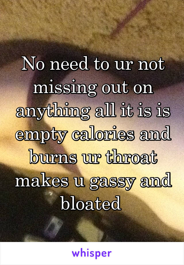 No need to ur not missing out on anything all it is is empty calories and burns ur throat makes u gassy and bloated 
