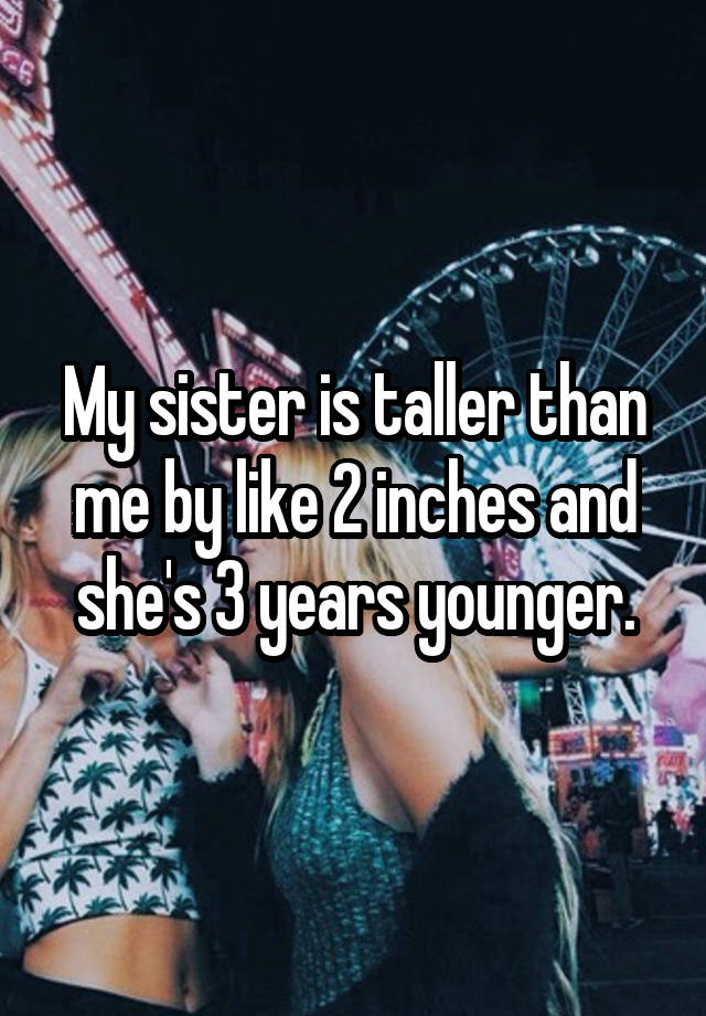 My Sister Is Taller Than Me By Like 2 Inches And Shes 3 Years Younger 6858