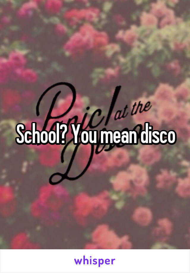 School? You mean disco