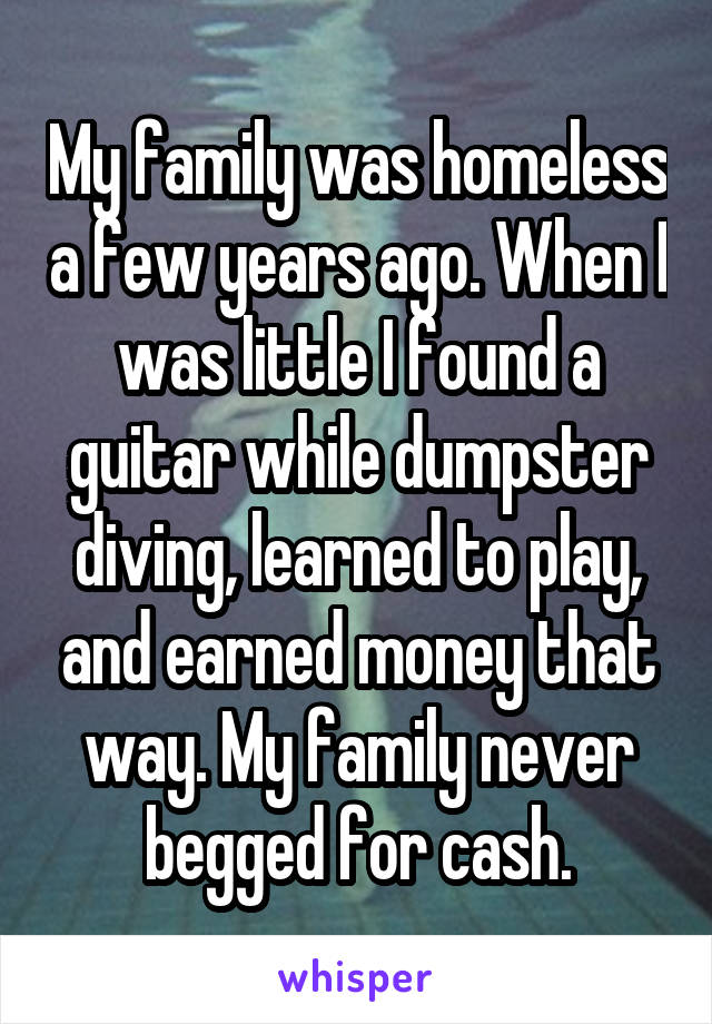My family was homeless a few years ago. When I was little I found a guitar while dumpster diving, learned to play, and earned money that way. My family never begged for cash.