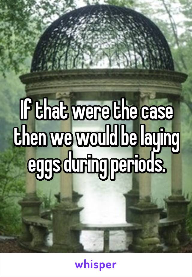 If that were the case then we would be laying eggs during periods.