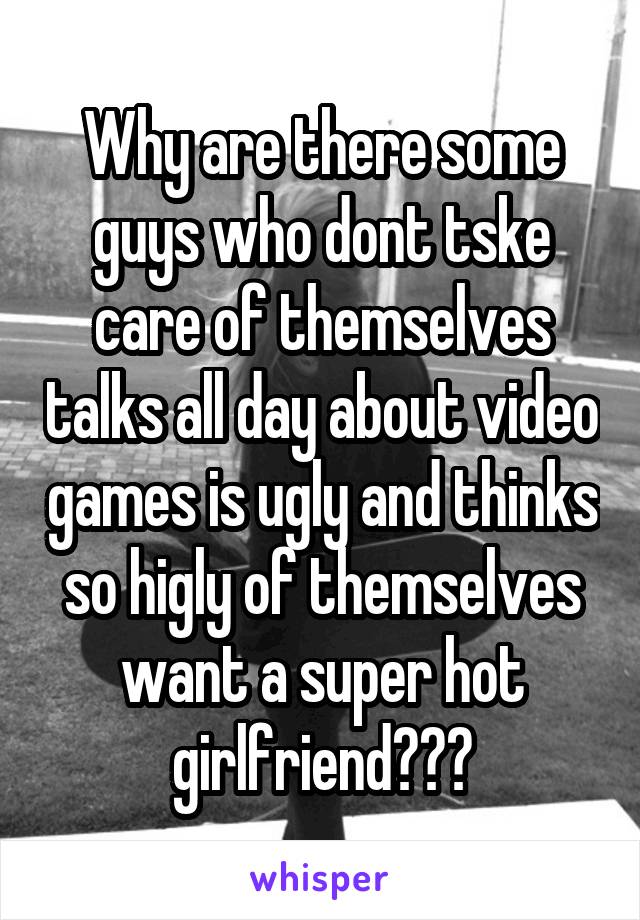 Why are there some guys who dont tske care of themselves talks all day about video games is ugly and thinks so higly of themselves want a super hot girlfriend???