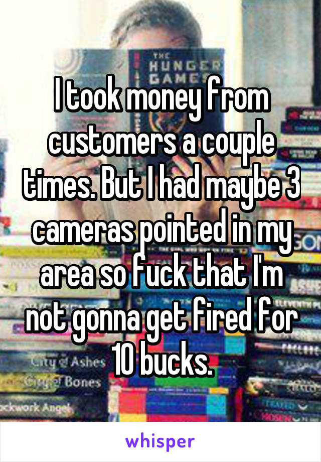 I took money from customers a couple times. But I had maybe 3 cameras pointed in my area so fuck that I'm not gonna get fired for 10 bucks.
