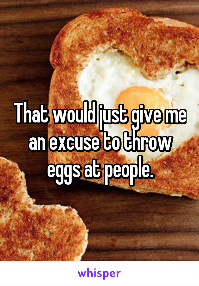 That would just give me an excuse to throw eggs at people.