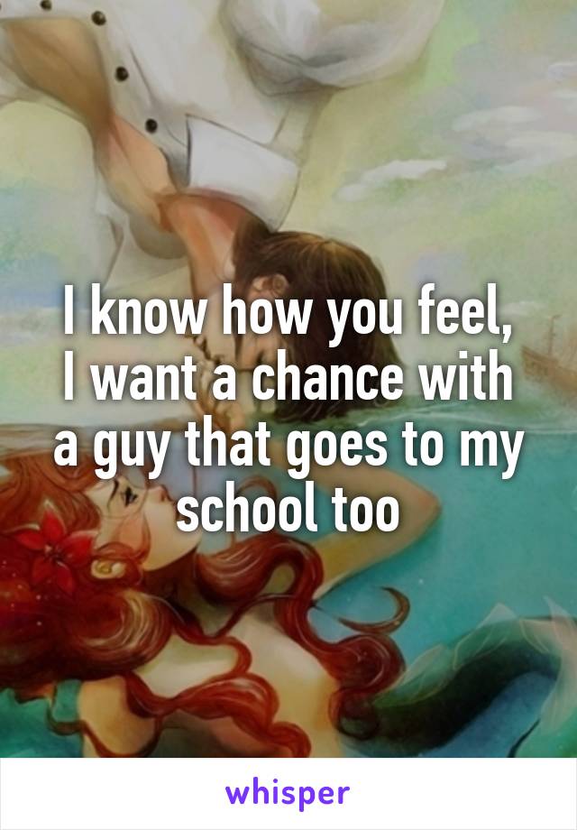 I know how you feel,
I want a chance with a guy that goes to my school too