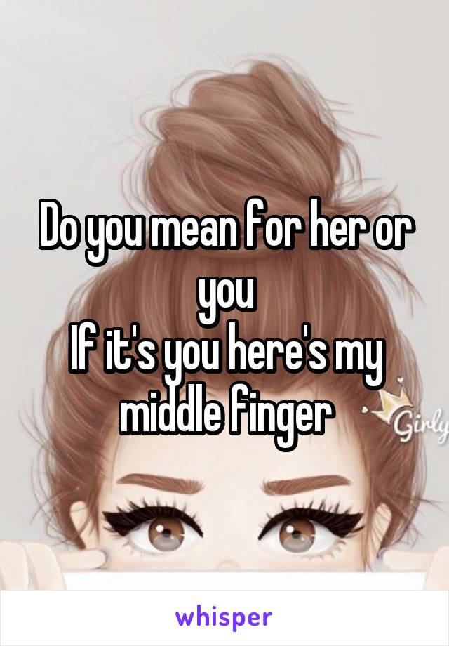 Do you mean for her or you
If it's you here's my middle finger