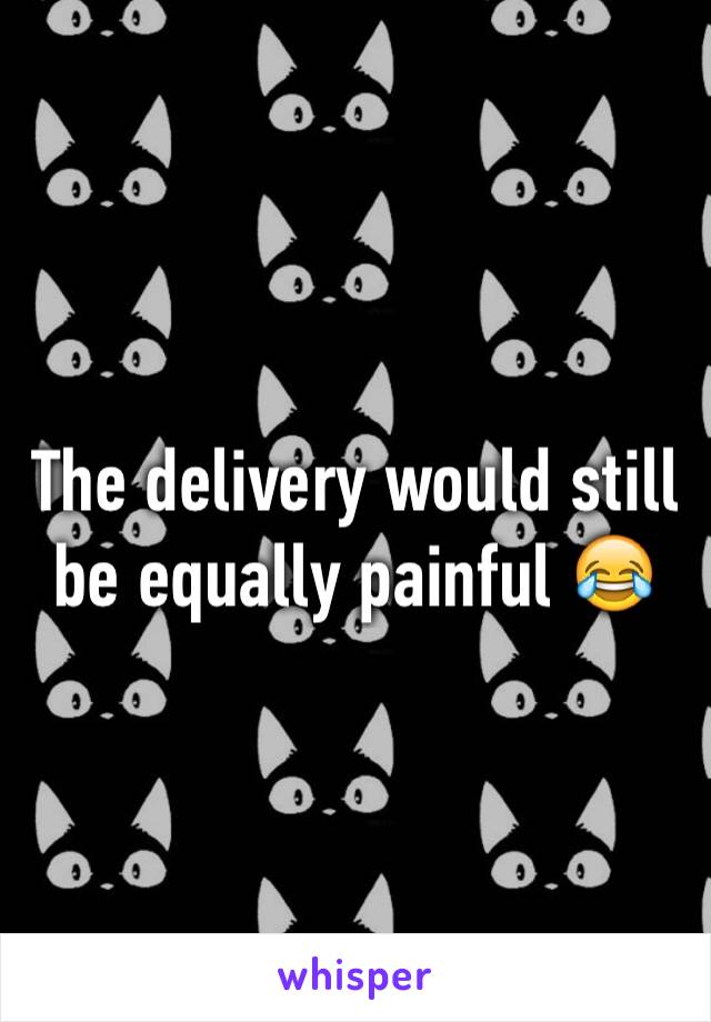The delivery would still be equally painful 😂