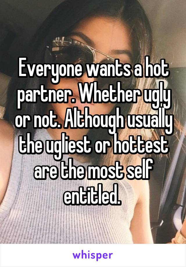 Everyone wants a hot partner. Whether ugly or not. Although usually the ugliest or hottest are the most self entitled. 