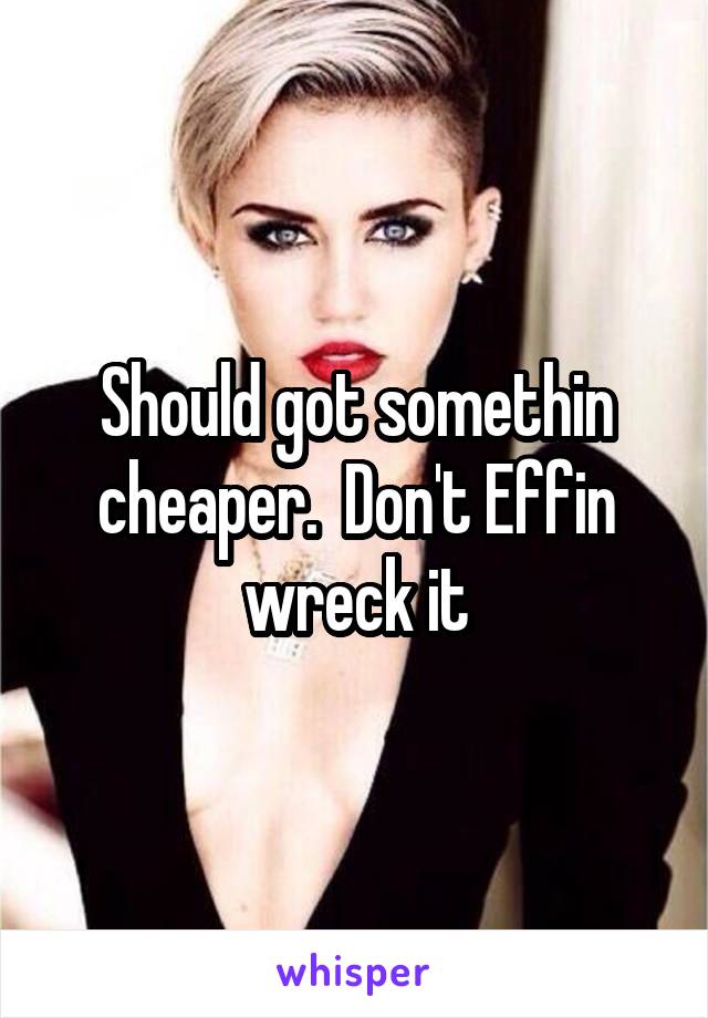 Should got somethin cheaper.  Don't Effin wreck it