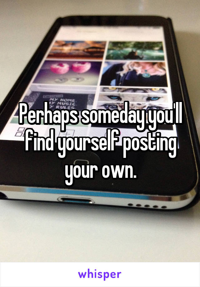 Perhaps someday you'll find yourself posting your own.