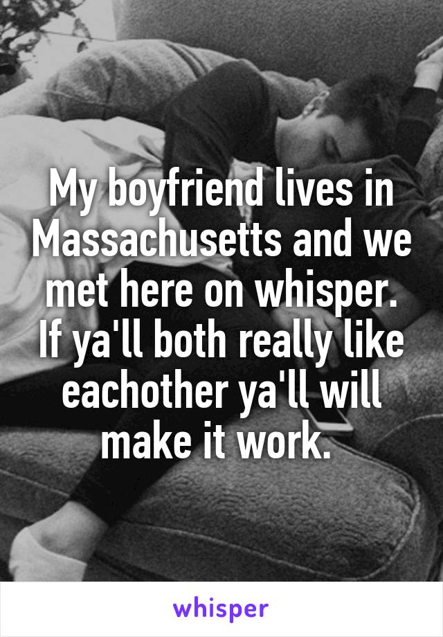 My boyfriend lives in Massachusetts and we met here on whisper. If ya'll both really like eachother ya'll will make it work. 
