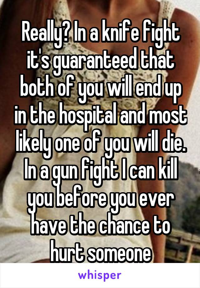 Really? In a knife fight it's guaranteed that both of you will end up in the hospital and most likely one of you will die. In a gun fight I can kill you before you ever have the chance to hurt someone