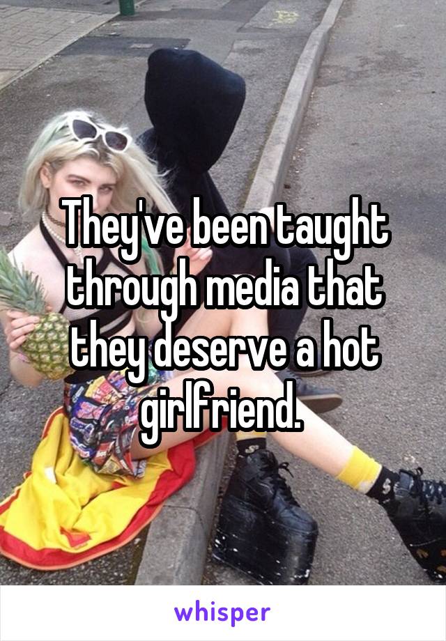 They've been taught through media that they deserve a hot girlfriend. 