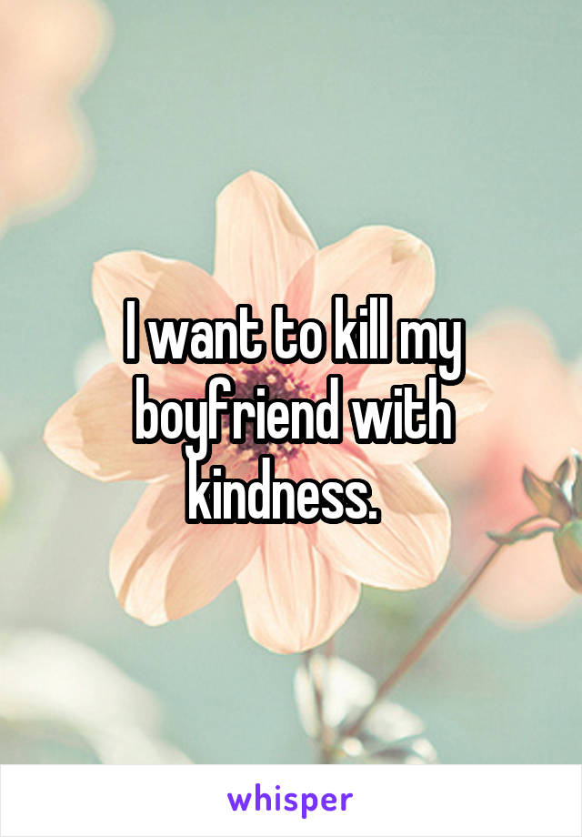 I want to kill my boyfriend with kindness.  