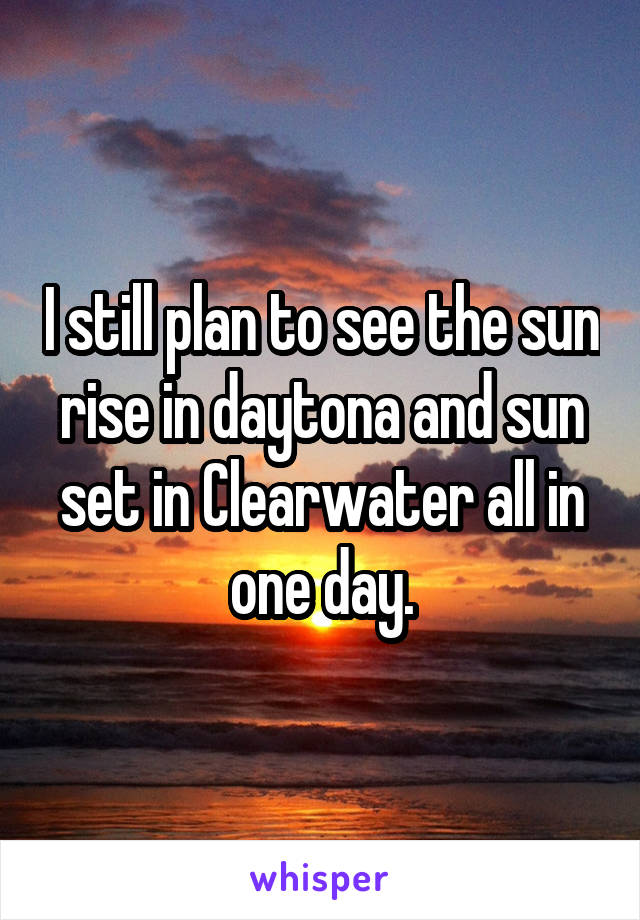 I still plan to see the sun rise in daytona and sun set in Clearwater all in one day.