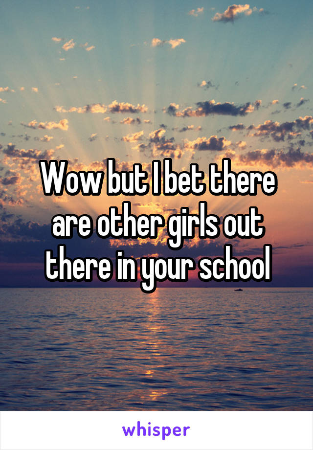 Wow but I bet there are other girls out there in your school