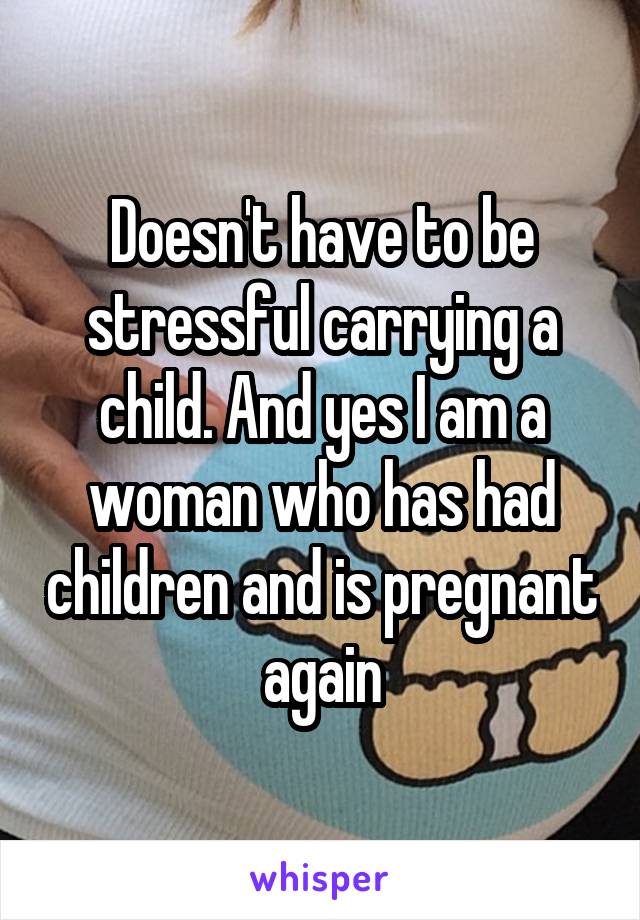 Doesn't have to be stressful carrying a child. And yes I am a woman who has had children and is pregnant again