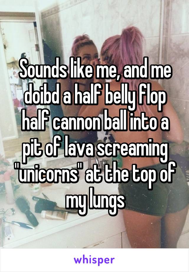 Sounds like me, and me doibd a half belly flop half cannon ball into a pit of lava screaming "unicorns" at the top of my lungs