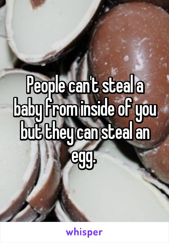 People can't steal a baby from inside of you but they can steal an egg. 