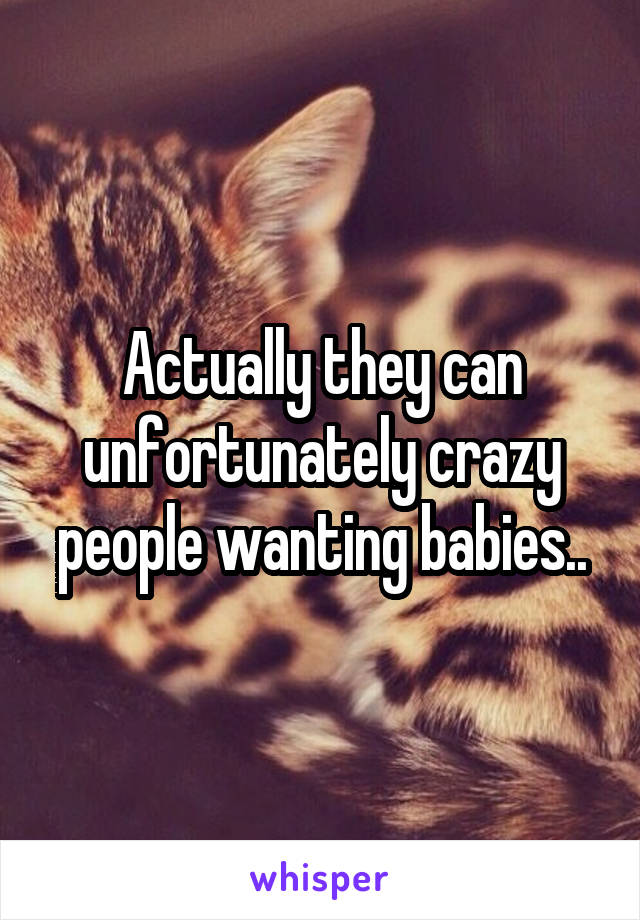 Actually they can unfortunately crazy people wanting babies..