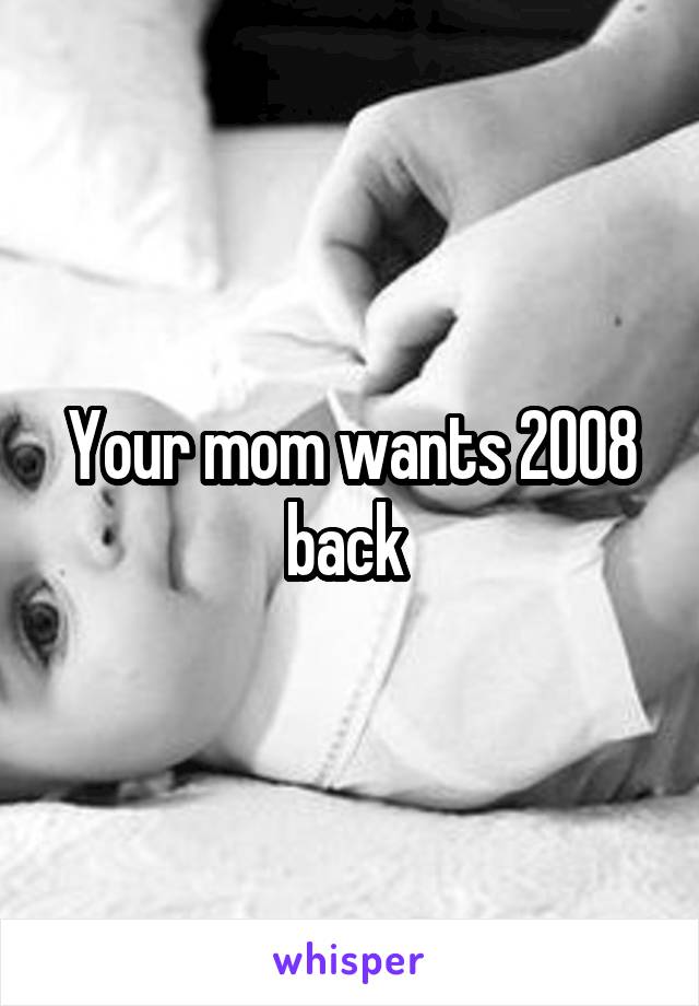 Your mom wants 2008 back 