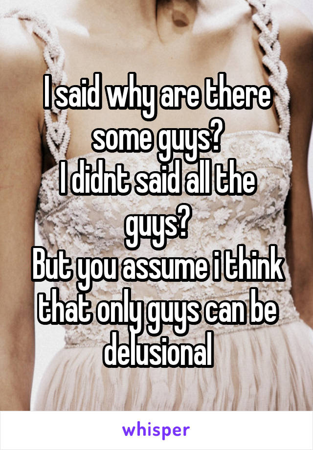 I said why are there some guys?
I didnt said all the guys?
But you assume i think that only guys can be delusional